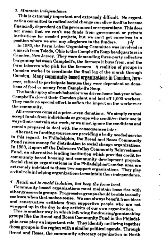3. Maintain independence. Thin in extromely important and oxtremely difficult. No organi- zation committnd to radieal nocial changn can allow itaslf to bocome financially dependant on the government o corporations. Thiadoo not mean that we can’t use funda from government or private inatitutionn for neaded projecta, but we can’t get oursnlves in a Pposition whern we own any allegiance to the funders. 14 In 1983, tha Farm Labor Organizing Committes wan involved in # march from Toledo, Ohio to the Campbell’s Soup headquarterain Cnmden, New.Jernoy. They were demanding three-party collactive bargnining betwaen Campbell’s, the farmer it buya from, and the farm Inborers who pick for the farmern. A conlition of groups in Camden worked to coordinate the final leg of the march through Camden. Many community-based organizations in Camden, how- ever, refused to participate because they wero dependont on dona- tions of food or money from Campbell’s Soup. The bankruptcy of such behavior was driven home Inat year when Campbell’a closnd their Camden plant and lnid off 1,000 workers, They made no apecil effort to soften the impact on the workers or the community. All rerourcen come at a price--even donations. We simply cannot acorpt fundn from individuala or groups who conditicr. their use in ‘ways that conatrain our ‘work, or we must ignore the conditiona and romain prepared to deal with the consequences Intar Alternative funding nources are providing a badly neded service in thin regard. In Philadelphin, the Broad and Roses Community. Fund raisea money for distribution to social change organizations, In 1983, it apun off the Delaware Valley Community Reinvostment Fund, an alternative lending inatitution which provides crodit for community-hasnd houning and community development projacts. Socinl change organizations in the Philadelphin/Camden aron are oxtromely indobled to these two support organizations. They play nvitalrolain helping organizations to maintain their indepandence, 4. Reach out to avoid isolation, but keep the focus local. Community-basad organizations munt maintain loose ties with other grasaroota, groupa. Progreasive groupa should be able toensily conlesce when that makes sense. We can always benefit from ideas and conatructive criticism from supportive people who are not wrapped up in the day to day activity of our own organization. “Thin in another way in which 1o wing fundraising/grantmaking groupn like the Braad and Roses Community Fund in the Philadel. phin aron play an important role. They identify and bring togother those groups in the region with a similar politieal ngenda. Through Bread and Rones, the community advocacy organization in North